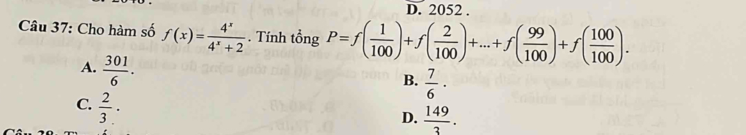 2052.
Câu 37: Cho hàm số f(x)= 4^x/4^x+2 . Tính tổng P=f( 1/100 )+f( 2/100 )+...+f( 99/100 )+f( 100/100 ).
A.  301/6 .
B.  7/6 ·
C.  2/3 ·
D.  149/3 .