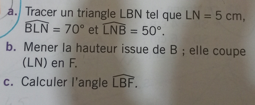 Tracer un triangle LBN tel que LN=5cm,
widehat BLN=70° et widehat LNB=50°. 
b. Mener la hauteur issue de B; elle coupe 
(LN) en F. 
c. Calculer l’angle widehat LBF.