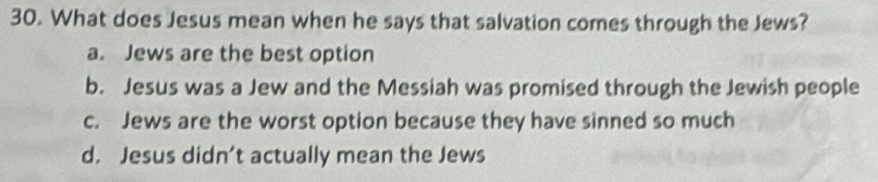 What does Jesus mean when he says that salvation comes through the Jews?
a. Jews are the best option
b. Jesus was a Jew and the Messiah was promised through the Jewish people
c. Jews are the worst option because they have sinned so much
d. Jesus didn’t actually mean the Jews