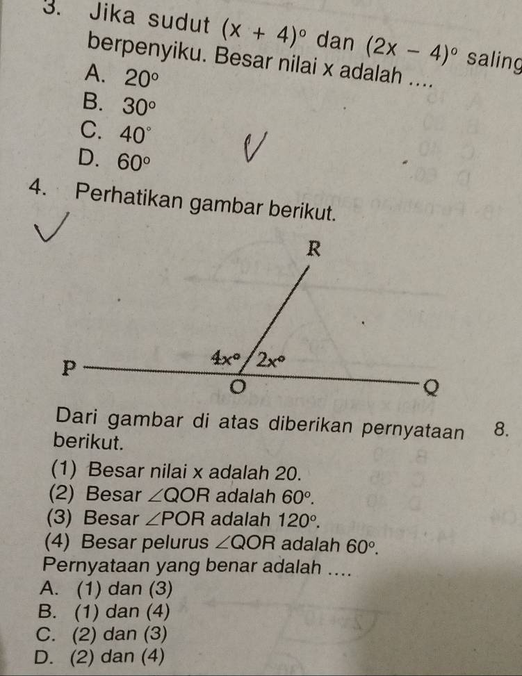 Jika sudut (x+4)^circ  dan (2x-4)^circ  saling
berpenyiku. Besar nilai x adalah ....
A. 20°
B. 30°
C. 40°
D. 60°
4. Perhatikan gambar berikut.
Dari gambar di atas diberikan pernyataan 8.
berikut.
(1) Besar nilai x adalah 20.
(2) Besar ∠ QOR adalah 60°.
(3) Besar ∠ POR adalah 120°.
(4) Besar pelurus ∠ QOR adalah 60°.
Pernyataan yang benar adalah ....
A. (1) dan (3)
B. (1) dan (4)
C. (2) dan (3)
D. (2) dan (4)