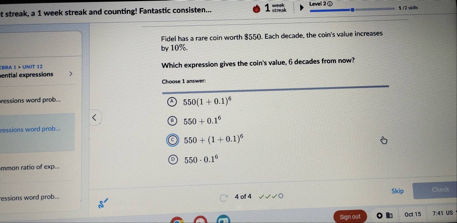 week Level 2 ⓘ
at streak, a 1 week streak and counting! Fantastic consisten... streak
1 /2 skills
Fidel has a rare coin worth $550. Each decade, the coin's value increases
by 10%.
BRa 1 > UNIT 12 Which expression gives the coin's value, 6 decades from now?
ential expressions
Choose 1 answer:
pressions word prob...
A 550(1+0.1)^6
550+0.1^6
ressions word prob...
550+(1+0.1)^6
550· 0.1^6
mmon ratio of exp...
Skip Check
ressions word prob... 4 of 4
Sign out Oct 15 7:41 US