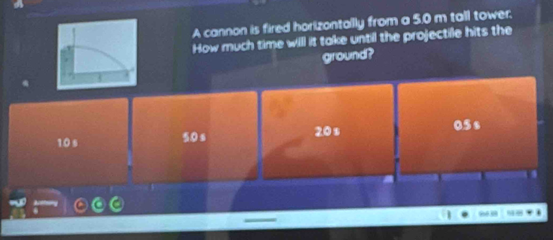 A cannon is fired horizontally from a 5.0 m tall tower;
How much time will it take until the projectile hits the
ground?
10 s 50s
20 s
05s