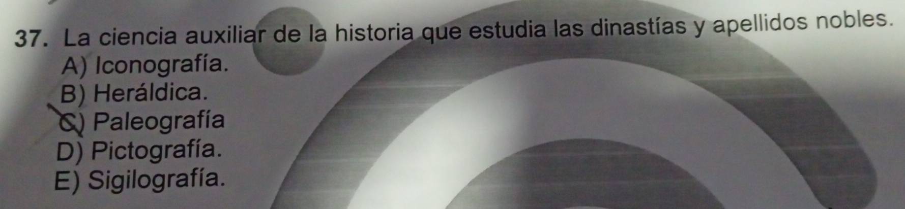 La ciencia auxiliar de la historia que estudia las dinastías y apellidos nobles.
A) Iconografía.
B) Heráldica.
C) Paleografía
D) Pictografía.
E) Sigilografía.