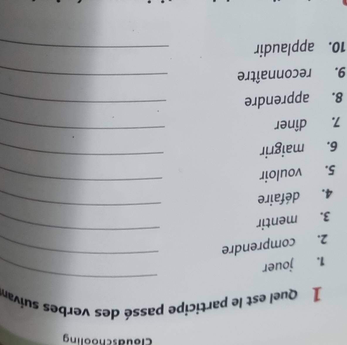 cloudschooling 
1 Quel est le participe passé des verbes suivan 
1. jouer 
_ 
_ 
2. comprendre 
_ 
_ 
3. mentir 
4. défaire 
5. vouloir 
_ 
6. maigrir 
_ 
7. dîner 
_ 
8. apprendre_ 
9. reconnaître_ 
10. applaudir 
_