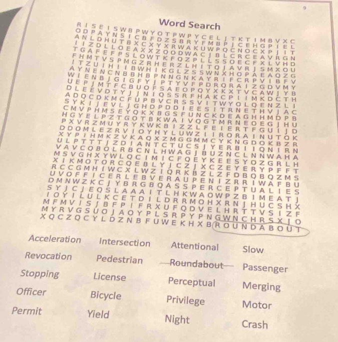 Word Search
R I S E I S W B P W Y O T P W P Y C E L J T K T I M B V X C
O D P A Y N S I C B F D Z S B R Y F M B P J C E H G P I E L
A N  L DH U T B X C X Y X R W A K U W P Q C N O C X P  I  T T
LI Z D L L O E A X X Z O O D W A C JB L C R C E A V R G N
T G A F E F P S L O W T K F OZ P L L SS O E C E X L VH D
FH M T V S P M G Z R H E R Z L H I T O J A V R J S M X O U
I T Z U I H  I  I B W H I K G L Z S  S W NX  H O P A E A Q Z G
AY N E N  C NB B HB P N NG N  K A Y R I  F  C R  P V T B F V
W I  E N B J G I G F Y J P T Y V F P D R O RA I Z G D V M Y
U E P J M T F C B U O F S A E O P Q Y X K X T V C A W J Y Β
D l e é v d t  y j j n i o s s r f h a k c p i i m k dČ t h
A D Q C D K M C F U P B V C R S S V I T W Y O L Q E N Z L I
S Y K I J E V L J G H D P D D T E E S I T R N E T H V J A C
C M V P H M S E Ý Q K X B G S F U N C K D E A G H H M D P B
H G Y E L P Z T G O T B K W A I V O G T M R N E O E G J HU
P X V R Z M U Y R Y K W K B I Z Z L F E I E R T F G U Í J D
D D O M L E Z R V I O Y H YL U W Z I  I R O R AI N  U T ÖK
X Y P I H M K Z V K A Q X Z M G G M M C Y K N G D O K B Z R
U  L P T T T 」 Z D I A N T C T U C S J  Y E R B Ι Ι  Q Ν I R N
V A V C Q B Ô L R B C N L H W A G J BU Z N C L N N W A H A
M S V G H X Y W L Q C I M I C F Q E Y K E E S Y O Z G R L H
X I K M O T O R C Q E B L Y J C Z J X C Z E Y E R Y P F F T
R C C G M H I W C X L W Z I Q R K B Z L Z F D B Q B Q Z M S
U V O F F I C E R L E B V E R A U P E N I Z R R I W A F B U
DM N W Z K C J Y B R G B Q A S S P E R C E P T U A L I E S
S Y J C J E Q S L A A A I T L H K W A O W P Z B I M E A T J
I O Ý I L U L K C E T D I L D R R M O H X R N J H U C S H 
M F M V I S J B F P I  F R X U F Q D V E L H R T T V S I Z F
M Y R V G S  Ú O J A O Y P L S R P  Y P N G W N C H R S X  J O
X Q C Z Q C Y L D Z N B F U W E K H X B  R O U N D A B O Ü T
Acceleration Intersection Attentional Slow
Revocation Pedestrian Roundabout Passenger
Stopping License Perceptual Merging
Officer Bicycle Privilege Motor
Permit Yield Night Crash