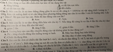 ể nghiệm 4 phường ản lựa cháh (4,3 tểm )
Câu 1. Dao động cơ học đổi chiêu khi lực kéo về tác dụng lên vật
B. có độ lớn cực tiểu.
A. bằng không. D đổi chiều.
C. có độ lớn cực đại.
Cầu 2. Một con lắc lò xo treo thẳng đứng gồm lò xo có độ cứng k=100N/ m   và vật năng khổi lượn    =
100g. Kẻo vật xuống dưới vị trí cân bằng theo phương thắng đứng sao cho lò xo dân 3 cm rồi buông nhẹ. Lầy
g=10m/s^2. Bỏ qua mọi lực cản. Biên độ đao động của con lắc? C. 3cm. D. 2cm.
A.  1cm B. 4cm
Câu 3. Một con lắc lò xo dao động điều hòa với chu kỳ  T. Nếu tăng độ cứng lò xo lên 4 lần thì chu kỳ dao
động của con lắc sẽ thay đổi như thể nào?
A. giám 2 lằn, B. tăng 4 lần. C. giảm 4 lần. D. tăng 2 lần.
Câu 4. Trường hợp nào sau đây chuyển động của vật không phải là dao động cơ?
A. Pit - tông chuyến động lên xuống trong xỉ lanh. B. Máy bay đang bay trên không.
C. Chiếc đu đung đưa. D. Dây đàn vĩ cầm rung động.
Câu 5. Hai con lắc đơn có chiều dài lần lượt là /, và / và chu ki đao động T_1 và T_2 tại nơi có gia tốc trọng
trường g=π^2(m/s^2). Biết rằng cũng tại nơi đó con lắc đơn có chiều đài I_1+I_2 đao động với chu kì 2,4s và
con lắc đơn có chiêu đài l_1-l_2 dao động với chu kì là 0,8s. Chiều dài 2, và / của mỗi con lắc có giá trị là
C. 1,2m và 0,8m.
A. 0,64m và 0,38m. B. 1,06m và 0,8m. hước sóng 1 Vận tốc đạo động cực đại của phần tử môi trường bằng D. 0,8m và 0,64 m.