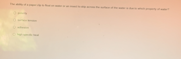 The ability of a paper clip to float on water or an insect to skip across the surface of the water is due to which property of water?
polarity
surface tension
adhesion
high specific heat