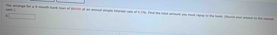 cent.) 
You arrange for a 9-month bank loan of $8000 at an annual simple interest rate of 8.5%. Find the total amount you must repay to the bank. (Round your answer to the nearest
$ _ 