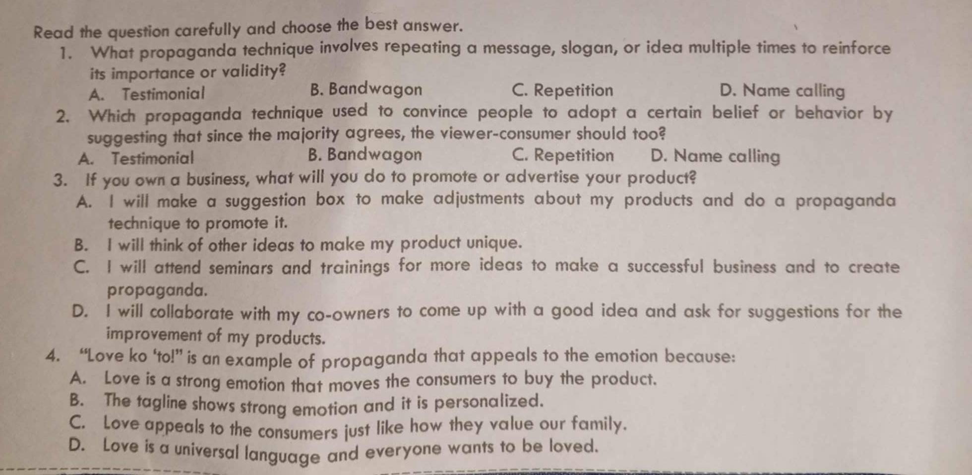 Read the question carefully and choose the best answer.
1. What propaganda technique involves repeating a message, slogan, or idea multiple times to reinforce
its importance or validity?
B. Bandwagon
A. Testimonial C. Repetition D. Name calling
2. Which propaganda technique used to convince people to adopt a certain belief or behavior by
suggesting that since the majority agrees, the viewer-consumer should too?
A. Testimonial B. Bandwagon C. Repetition D. Name calling
3. If you own a business, what will you do to promote or advertise your product?
A. I will make a suggestion box to make adjustments about my products and do a propaganda
technique to promote it.
B. I will think of other ideas to make my product unique.
C. I will attend seminars and trainings for more ideas to make a successful business and to create
propaganda.
D. I will collaborate with my co-owners to come up with a good idea and ask for suggestions for the
improvement of my products.
4. “Love ko ‘to!” is an example of propaganda that appeals to the emotion because:
A. Love is a strong emotion that moves the consumers to buy the product.
B. The tagline shows strong emotion and it is personalized.
C. Love appeals to the consumers just like how they value our family.
D. Love is a universal language and everyone wants to be loved.