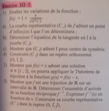 Exercice III-7 
1) Etudier les variations de la fonction :
f(x)=1+ x/sqrt(x^2+1) . 
a) La courbe représentative (C_f) de fadmet un point 
d’inflexion I que I' on déterminera ; i 
b) Déterminer l'équation de la tangente en I à la 
courbe (C j). 
c) Montrer que (C ) admet I pour centre de symétrie. 
d) Construire (C ) dans un repère orthonormé
(0,vector i,vector j). 
2) Montrer que f(x)=x admet une solution
alpha ∈ JI;2[ , on pourra appliquer le Théorème de 
bijection à la fonction g(x)=f(x)-x. 
3) Montrer que fest une bijection de R sur un 
intervalle de R. Déterminer l'ensemble d'arrivée 
de sa fonction réciproque f^(-1). Exprimer f^(-1)(x) en 
fonction de x. Construire sa courbe représentative
(C' ) dans le repère (0,vector i,vector j).