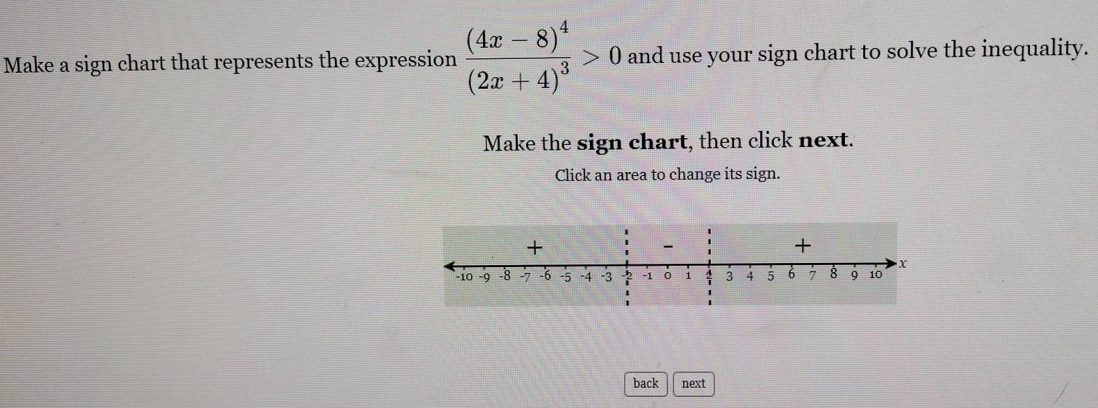 Make a sign chart that represents the expression frac (4x-8)^4(2x+4)^3>0 and use your sign chart to solve the inequality. 
Make the sign chart, then click next. 
Click an area to change its sign. 
+ 
- 
+
X
−10 -9 -8 -7 -6 5 -4 -3 -2 -1 1 3 4 5 6 7 8 9 10
back next