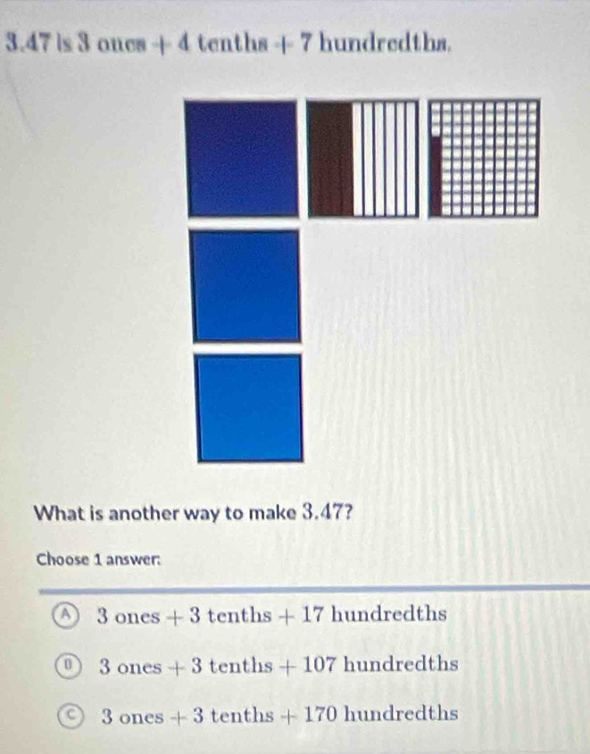 3.47is3oncs+4tenths+7hundredthn
What is another way to make 3.47?
Choose 1 answer:
3ones+3tenths+17hundredths
0 3ones+3tenths+107hundredths
C 3ones+3tenths+170hundredths