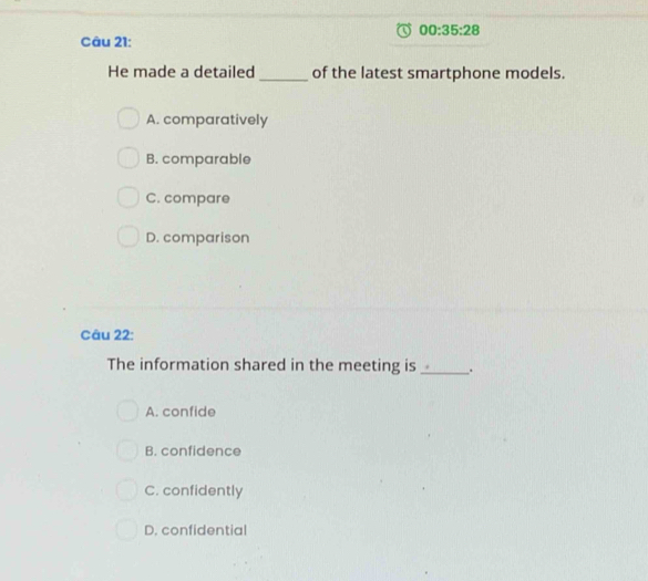 00:35:28 
Câu 21:
He made a detailed_ of the latest smartphone models.
A. comparatively
B. comparable
C. compare
D. comparison
Câu 22:
The information shared in the meeting is _.
A. confide
B. confidence
C. confidently
D. confidential