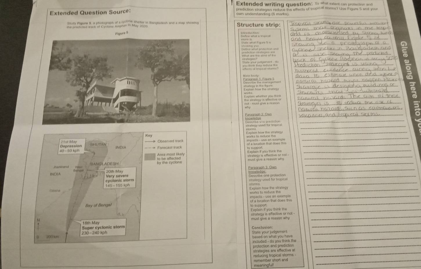 Extended writing question: To what extent can protection and 
prediction strategies reduce the effects of tropical storms? Use Figure 5 and you 
Extended Question Source: own understanding (6 marks). 
Study FIgure 5, a photograph of a cycone shetter in Bangladesh and a map showing Structure strip: 
the predicted track of Cyclons Amphan in May 2020 
Figure 5 Introdduction 
Define what a tropical 
storm is 
State what Figure 5 is 
showing you 
Define what protection and 
prediction strategies are 
What are the aims of the 
a 
_ 
strategien judgement - do g 
you think they riduse the 
effects of tropisal storms? 
Main body 
Paragraph 1. Figure 5 
Describe the management 
strategy in the figure _ 
_ 
Explain how the strategy 
Explain whether you think 
the strategy is effective or 
_ 
not - must give a reason _ 
_ 
why 
Paragraph 2. Dwn 
knowledge 
_ 
Descrbe one prediction 
_ 
strategy used for tropical_ 
Key Explain how the strategy 
_ 
storms 
works to reduce the 
21st May Observed track Impacts - use an example 
_ 
Depression ihutan of a location that does this_ 
_
40 -50 kph INDIA Forecast track 
to support 
Area most likely Explain If you think the 
to be affected strategy is effective or not -_ 
/han hend by the cyclone must give a reason why_ 
BANGLADESH 
Binal 
INDIA 20th May Paradraph 3: Own knowledas._ 
Very severe 
cyclonic storm Describe one protection_
145-155 kph strategy used for tropical_ 
storms 
Claisha Explain how the strategy_ 
works to reduce the 
impacts - use an example 
_ 
Bay of Bengal of a location that does this_ 
to support 
Explain if you think the_ 
N 
18th May must give a reason why_ 
_ 
strategy is effective or not . 
Super cyclonic storm Conclusion
200 ln 230-240 kph
State your judgement 
_ 
based on what you have_ 
included - do you think the 
protection and prediction 
strategies are effective at 
_ 
reducing tropical storms - 
_ 
remember short and_ 
meaningful! 
_