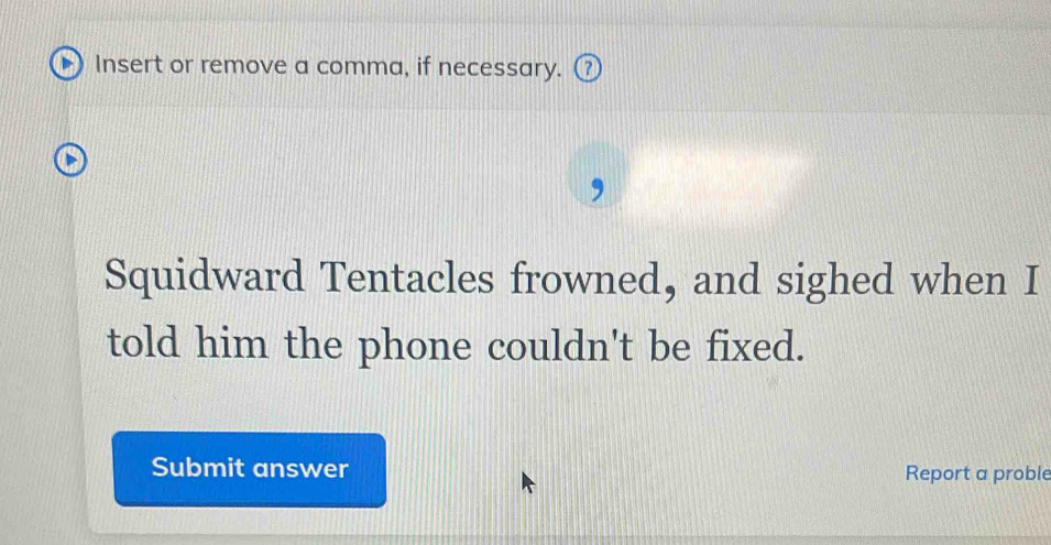 Insert or remove a comma, if necessary. ⑦ 
Squidward Tentacles frowned, and sighed when I 
told him the phone couldn't be fixed. 
Submit answer Report a proble