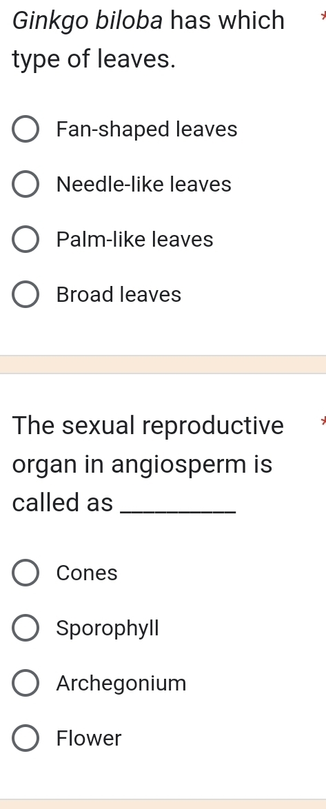 Ginkgo biloba has which
type of leaves.
Fan-shaped leaves
Needle-like leaves
Palm-like leaves
Broad leaves
The sexual reproductive
organ in angiosperm is
called as_
Cones
Sporophyll
Archegonium
Flower