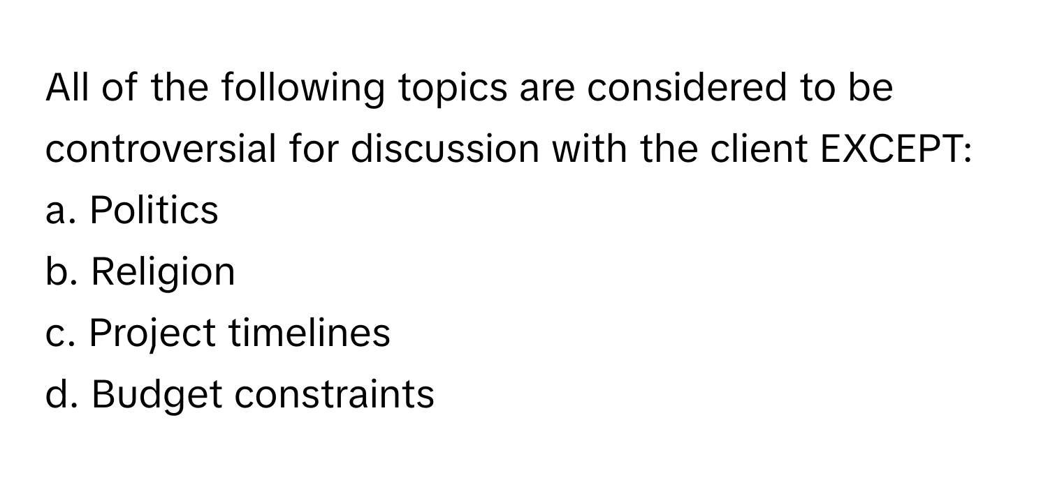 All of the following topics are considered to be controversial for discussion with the client EXCEPT:

a. Politics
b. Religion
c. Project timelines
d. Budget constraints