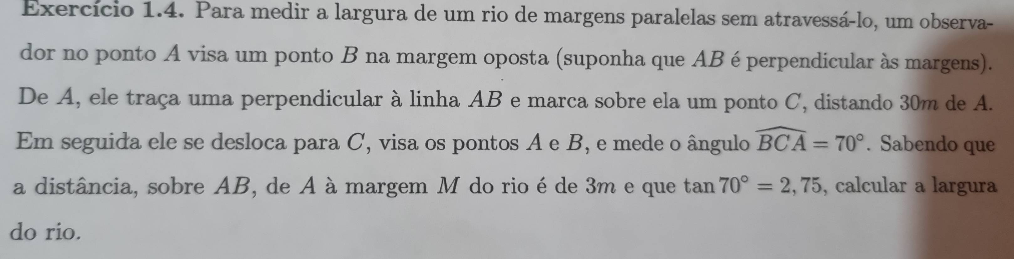 Exercício 1.4. Para medir a largura de um rio de margens paralelas sem atravessá-lo, um observa- 
dor no ponto A visa um ponto B na margem oposta (suponha que AB é perpendicular às margens). 
De A, ele traça uma perpendicular à linha AB e marca sobre ela um ponto C, distando 30m de A. 
Em seguida ele se desloca para C, visa os pontos A e B, e mede o ângulo widehat BCA=70°. Sabendo que 
a distância, sobre AB, de A à margem M do rio é de 3m e que tan 70°=2,75 , calcular a largura 
do rio.