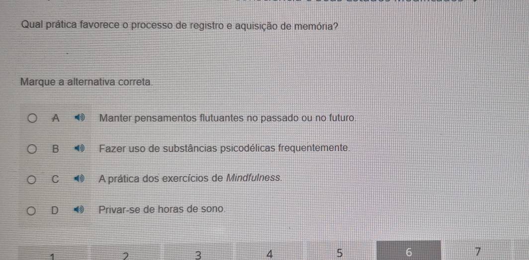 Qual prática favorece o processo de registro e aquisição de memória?
Marque a alternativa correta.
A Manter pensamentos flutuantes no passado ou no futuro.
B Fazer uso de substâncias psicodélicas frequentemente.
C A prática dos exercícios de Mindfulness.
D Privar-se de horas de sono.
1
3
4
5
6
7