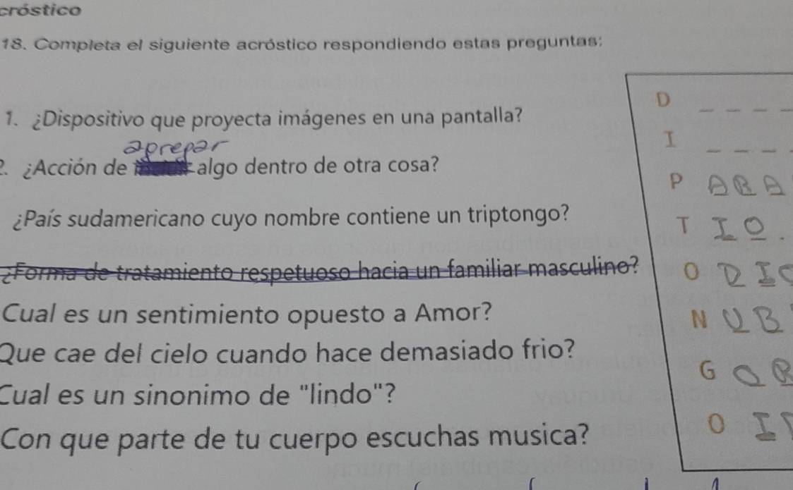 cróstico 
18. Completa el siguiente acróstico respondiendo estas preguntas: 
D 
1. ¿Dispositivo que proyecta imágenes en una pantalla? 
I 
2¿Acción de incidr algo dentro de otra cosa? 
p 
¿País sudamericano cuyo nombre contiene un triptongo? 
T 
¿Forma de tratamiento respetuoso hacia un familiar masculino? o 
Cual es un sentimiento opuesto a Amor? N 
Que cae del cielo cuando hace demasiado frio? 
6 
Cual es un sinonimo de "lindo"? 
Con que parte de tu cuerpo escuchas musica? 
o