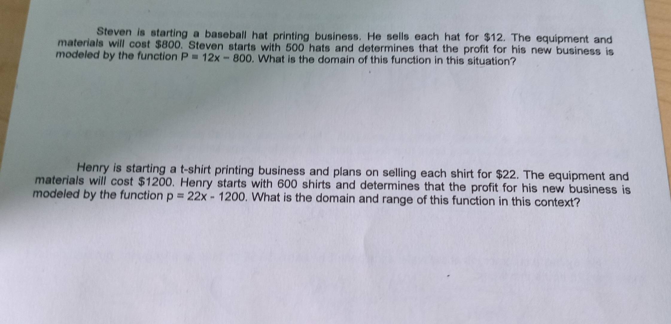 Steven is starting a baseball hat printing business. He sells each hat for $12. The equipment and 
materials will cost $800. Steven starts with 500 hats and determines that the profit for his new business is 
modeled by the function P=12x-800. What is the domain of this function in this situation? 
Henry is starting a t-shirt printing business and plans on selling each shirt for $22. The equipment and 
materials will cost $1200. Henry starts with 600 shirts and determines that the profit for his new business is 
modeled by the function p=22x-1200. What is the domain and range of this function in this context?