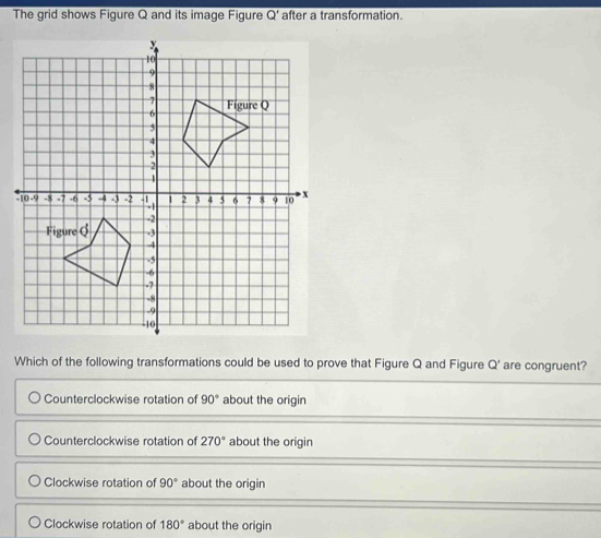 The grid shows Figure Q and its image Figure Q' after a transformation.
Which of the following transformations could be used to prove that Figure Q and Figure Q' are congruent?
Counterclockwise rotation of 90° about the origin
Counterclockwise rotation of 270° about the origin
Clockwise rotation of 90° about the origin
Clockwise rotation of 180° about the origin