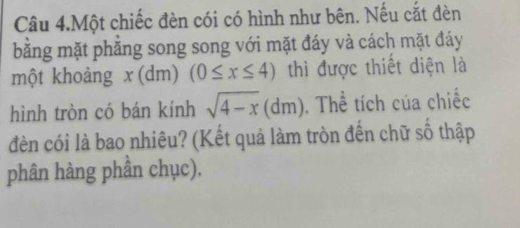 Câu 4.Một chiếc đèn cói có hình như bên. Nếu cắt đèn 
bằng mặt phẳng song song với mặt đáy và cách mặt đáy 
một khoảng x(dm)(0≤ x≤ 4) thì được thiết diện là 
hình tròn có bán kính sqrt(4-x) 1 r n. Thể tích của chiếc 
đèn cói là bao nhiêu? (Kết quả làm tròn đến chữ số thập 
phân hàng phần chục).