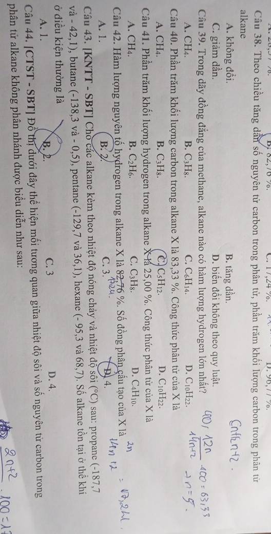 C. 17,24 %. D.96,7 7 %.
Câu 38. Theo chiều tăng dẫn số nguyên tử carbon trong phân tử, phần trăm khối lượng carbon trong phân từ
alkane
A. không đổi, B. tăng dần.
C. giảm dần. D. biến đồi không theo quy luật.
Câu 39. Trong dãy đồng đẳng của methane, alkane nào có hàm lượng hydrogen lớn nhất?
A. CH₄. B. C_3H_8. C. C₆H14. D. C10H22.
Câu 40. Phần trăm khối lượng carbon trong alkane X là 83,33 %. Công thức phân tử của X là
A. CH₄. B. C_3H_8. C C_5H_12. D. C_10H_22.
Câu 41. Phần trăm khối lượng hydrogen trong alkane X là 25,00 %. Công thức phân tử của X là
B.
A. CH₄. C_2H_6. C. C_3H_8. D. C_4H_10.
Câu 42. Hàm lượng nguyên tố hydrogen trong alkane X là 82,76 %. Số đồng phân cầu tạo của X là
A. 1. B. 2. C. 3. D. 4.
Câu 43. [KNTT - SBT] Cho các alkane kèm theo nhiệt độ nóng chảy và nhiệt độ sôi (^circ C) sau: propane (-187,7
và - 42.1 ), butane (-138,3va-0,5) , pentane (-129,7 và 36,1) , hexane ( (-95,3 và 68,7). Số alkane tồn tại ở thể khí
ở điều kiện thường là
A. 1. B. 2. C. 3
D. 4.
Câu 44. [CTST - SBT] Đổ thị dưới đây thể hiện mối tương quan giữa nhiệt độ sôi và số nguyên tử carbon trong
phân tử alkane không phân nhánh được biểu diễn như sau: