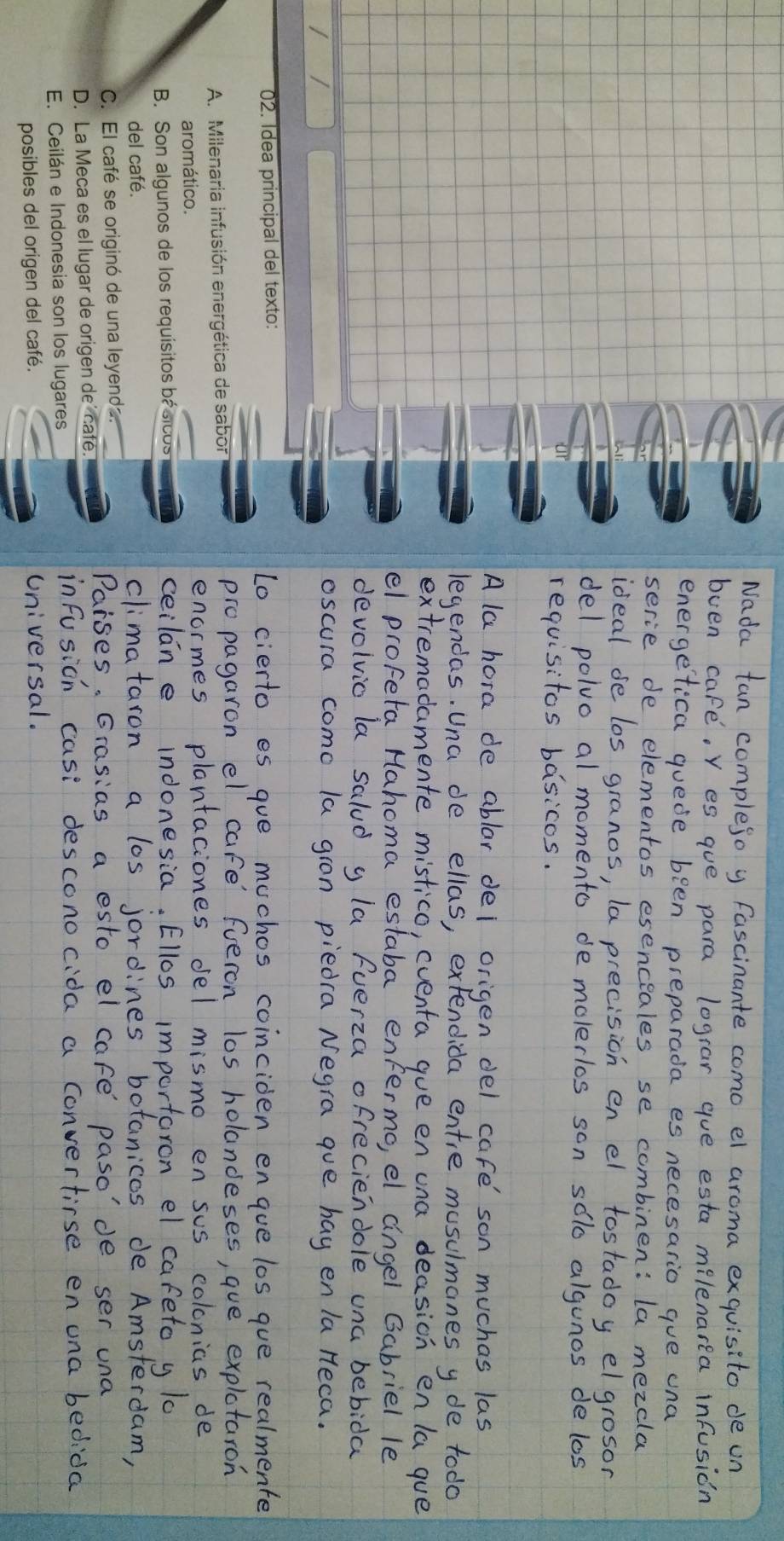 Idea principal del texto:
A. Milenaria infusión energética de sabor
aromático.
B. Son algunos de los requísitos básicos
del café.
C. El café se originó de una leyenda.
D. La Meca es el lugar de origen de’ cafe.
E. Ceilán e Indonesia son los lugares
posibles del origen del café.