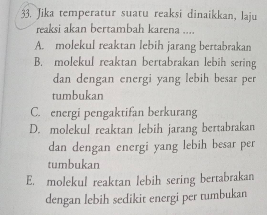 Jika temperatur suatu reaksi dinaikkan, laju
reaksi akan bertambah karena ....
A. molekul reaktan lebih jarang bertabrakan
B. molekul reaktan bertabrakan lebih sering
dan dengan energi yang lebih besar per
tumbukan
C. energi pengaktifan berkurang
D. molekul reaktan lebih jarang bertabrakan
dan dengan energi yang lebih besar per
tumbukan
E. molekul reaktan lebih sering bertabrakan
dengan lebih sedikit energi per tumbukan