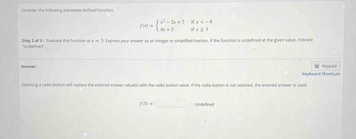 Consider the following piecewise-defined function.
if
f(x)=beginarrayl x^2-2x+7 4x+5endarray. if beginarrayr x
Step 2 of 3 : Evaluate this function at x=3. Express your answer as an integer or simplified fraction. If the function is undefined at the given value, indicate
"Undefined".
Answer Keypad
Keyboard Shortcuts
Selecting a radio button will replace the entered answer value(s) with the radio button value. If the radio button is not selected, the entered answer is used.
f(3)=_  Undefined