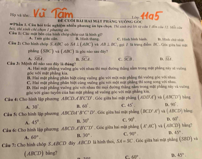 Họ và tên: Vũ Tăm
_Lớp 11a5
để cuối bài hai mặt phảng vuông góc
* Phần 1. Câu hỏi trắc nghiệm nhiều phương án lựa chọn. Thi sinh trả lời từ câu 1 đến câu 12. Moi câu
hỏi, thi sinh chỉ chọn 1 phương án.
Câu 1: Các mặt bên của hình chóp chóp cụt là hình gì?
A. Tam giác cân. B. Hinh thang. C. Hình bình hành. D. Hình chữ nhật.
Câu 2: Cho hình chóp S.ABC có SA⊥ (ABC) và AB⊥ BC , gọi / là trung điểm BC . Góc giữa hai mặt
phẳng (SBC) và (A BC) 1 là góc nào sau đây?
A. widehat SBA. B. widehat SCA. C. widehat SCB. D. widehat SIA.
Câu 3: Mệnh đề nào sau đây là đúng?
A. Hai mặt phẳng vuông góc với nhau thì mọi đường thẳng nằm trong mặt phẳng này sẽ vuông
góc với mặt phẳng kia.
B. Hai mặt phẳng phân biệt cùng vuông góc với một mặt phẳng thì vuông góc với nhau.
C. Hai mặt phẳng phân biệt cùng vuông góc với một mặt phẳng thì song song với nhau.
D. Hai mặt phẳng vuông góc với nhau thì mọi đường thẳng nằm trong mặt phẳng này và vuông
góc với giao tuyển của hai mặt phẳng sẽ vuông góc với mặt phẳng kia.
Câu 4: Cho hình lập phương ABCD A'B'C'D'. Góc giữa hai mặt phẳng (ADD'A') và (ABC'D') bằng
A. 30°. B. 60°. C. 45°. D. 90°.
Câu 5: Cho hình lập phương ABCDA'. B'C'D'. Góc giữa hai mặt phẳng (BCD'A') và (ABCD) bằng:
A. 45°.
B. 30°. C. 90°. D. 60°.
Câu 6: Cho hình lập phương ABCD. A'B'C'D'. Góc giữa hai mặt phẳng (A'AC) và (ABCD) bằng?
A. 60°. B. 30°. C. 90°. D. 45°.
Câu 7: Cho hình chóp S.ABCD đáy ABCD là hình thoi, SA=SC. Góc giữa hai mặt phẳng (SBD) và
(ABCD) bằng?
200
C. 60°. D. 45°.