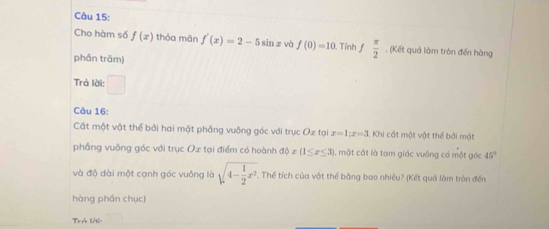 Cho hàm số f(x) thỏa mān f'(x)=2-5sin x và f(0)=10 Tính  π /2  , (Kết quả làm tròn đến hàng 
phần trăm) 
Trả lời: □ 
Câu 16: 
Cất một vật thể bởi hai mặt phẳng vuông góc với trục Ox tại x=1; x=3. Khi cất một vật thể bởi mặt 
phẳng vuông góc với trục Ox tại điểm có hoành dphi x(1≤ x≤ 3) , mặt cắt là tam giác vuông có một góc 45°
và độ dài một cạnh góc vuông là sqrt(4-frac 1)2x^2. Thế tích của vật thể bằng bao nhiêu? (Kết quả làm tròn đến 
hàng phán chục) 
Trở lời: