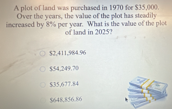 A plot of land was purchased in 1970 for $35,000.
Over the years, the value of the plot has steadily
increased by 8% per year. What is the value of the plot
of land in 2025?
$2,411,984.96
$54,249.70
$35,677.84
$648,856.86