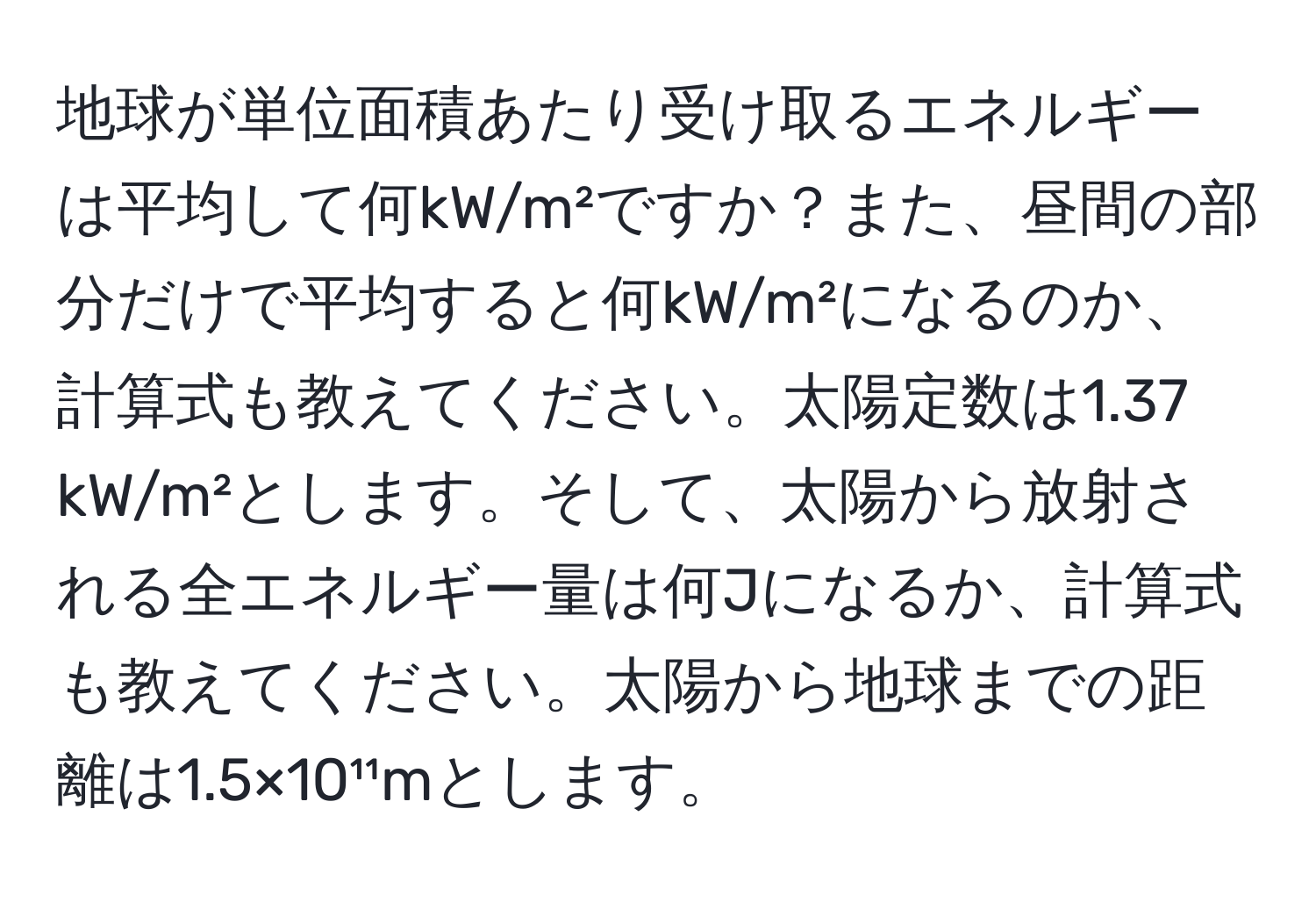 地球が単位面積あたり受け取るエネルギーは平均して何kW/m²ですか？また、昼間の部分だけで平均すると何kW/m²になるのか、計算式も教えてください。太陽定数は1.37 kW/m²とします。そして、太陽から放射される全エネルギー量は何Jになるか、計算式も教えてください。太陽から地球までの距離は1.5×10¹¹mとします。