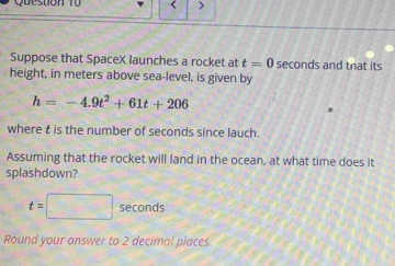 Qu e stion f 0 < > 
Suppose that SpaceX launches a rocket at t=0 seconds and that its 
height, in meters above sea-level, is given by
h=-4.9t^2+61t+206
where t is the number of seconds since lauch. 
Assuming that the rocket will land in the ocean, at what time does it 
splashdown?
t=□ sec onds
Round your answer to 2 decimal places.