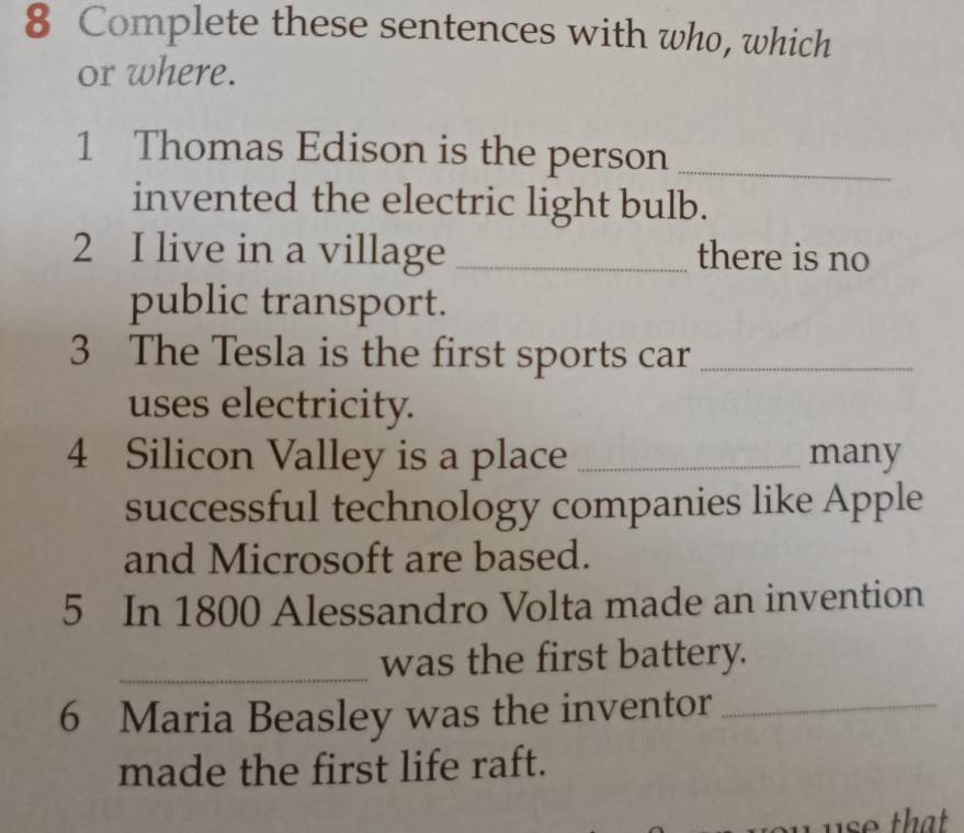 Complete these sentences with who, which 
or where. 
1 Thomas Edison is the person_ 
invented the electric light bulb. 
2 I live in a village _there is no 
public transport. 
3 The Tesla is the first sports car_ 
uses electricity. 
4 Silicon Valley is a place _many 
successful technology companies like Apple 
and Microsoft are based. 
5 In 1800 Alessandro Volta made an invention 
_was the first battery. 
6 Maria Beasley was the inventor_ 
made the first life raft.