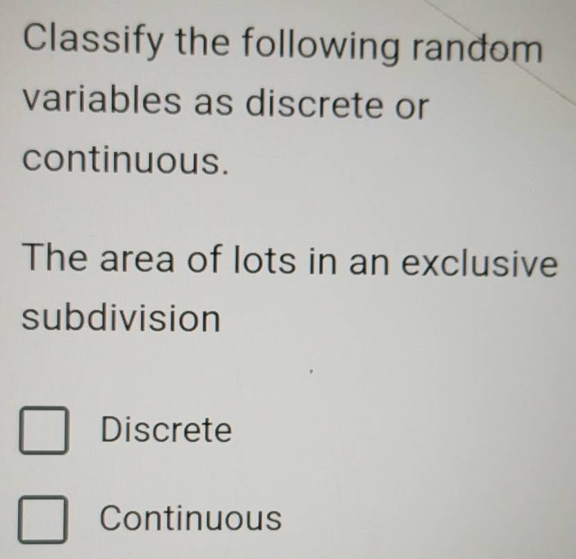 Classify the following random
variables as discrete or
continuous.
The area of lots in an exclusive
subdivision
Discrete
Continuous