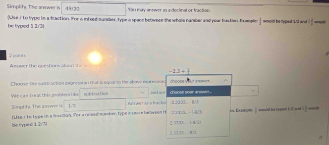 Simplify. The answer is 49/20 You may answer as a decimal or fraction. 
(Use / to type in a fraction. For a mixed number, type a space between the whole number and your fraction. Example:  1/2  would be typed 1/2 and 1 2/2  would 
be typed 1 2/3) 
2 points 
Answer the questions about the expression
-2.overline 3+ 8/3 
Choose the subtraction expression that is equal to the above expression: choose your answer.. ^ 
We can treat this problem like subtraction and our choose your answer... 
Simplify. The answer is 1/3 Answer as a fractio -2.3333...-8/3
(Use / to type in a fraction. For a mixed number, type a space between th -2.3333...(-8/3) on. Example  1/2  would be typed 1/2 and 1 2/5  would 
be typed 1 2/3)
2.3333...· (-8/3)
2.3333...8/3