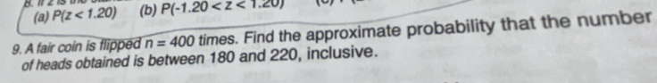12 13 (b) P(-1.20
(a) P(z<1.20)
9. A fair coin is flipped n=400 times. Find the approximate probability that the number 
of heads obtained is between 180 and 220, inclusive.