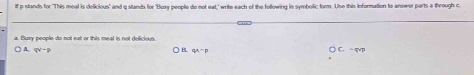 lf p stands for 'This meal is delicious' and q stands for 'Busy people do not eat," write each of the following in symbolic form. Use this information to answer parts a through c.
a. Busy people do not eat or this meal is not delicious.
A qvee sim p
B. qwedge sim p
C. -qv