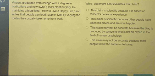 Vincent graduated from college with a degree in Which statement best evaluates this claim?
horticulture and now owns a local plant nursery. He
maintains a blog titled, "How to Live a Happy Life," and This claim is scientific because it is based on
writes that people can lead happier lives by varying the Vincent's personal experience.
routes they usually take home from work. This claim is scientific because other people have
taken his advice and are now happier.
This claim may not be accurate because the blog is
produced by someone who is not an expert in the
field of human psychology.
This claim may not be accurate because most
people follow the same route home.