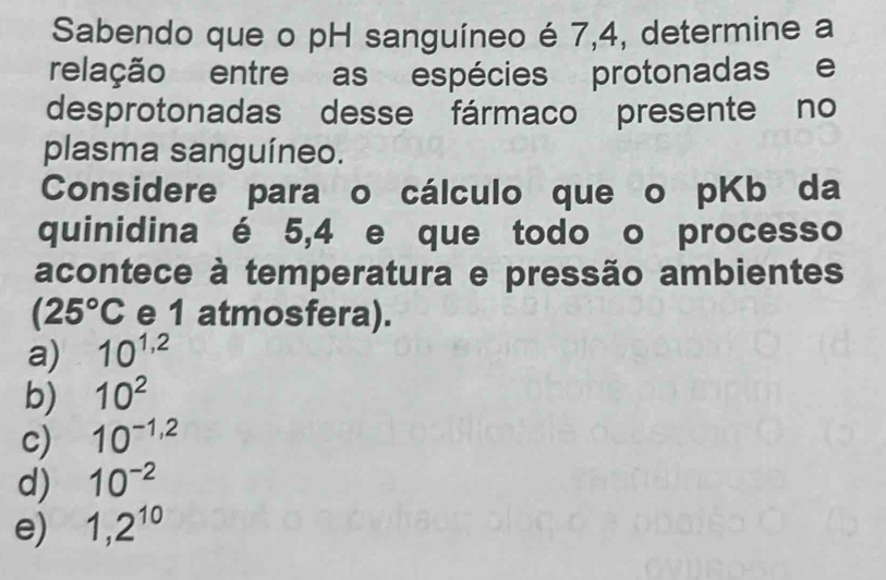 Sabendo que o pH sanguíneo é 7,4, determine a
relação entre as espécies protonadas e
desprotonadas desse fármaco presente no
plasma sanguíneo.
Considere para o cálculo que o pKb da
quinidina é 5,4 e que todo o processo
acontece à temperatura e pressão ambientes
(25°C e 1 atmosfera).
a) 10^(1,2)
b) 10^2
c) 10^(-1,2)
d) 10^(-2)
e) 1,2^(10)