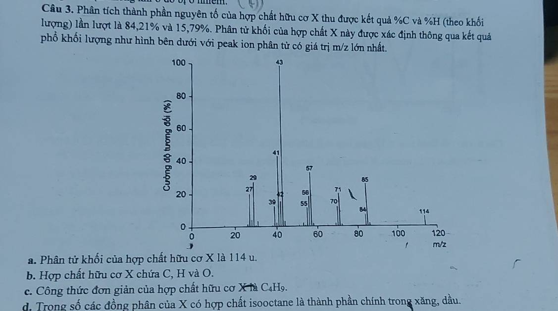 Phân tích thành phần nguyên tố của hợp chất hữu cơ X thu được kết quả % C và % H (theo khối
lượng) lần lượt là 84, 21% và 15, 79%. Phân tử khối của hợp chất X này được xác định thông qua kết quả
phổ khối lượng như hình bên dưới với peak ion phân tử có giá trị m/z lớn nhất.
a. Phân tử khối của hợp chất hữu cơ X là 114 u.
b. Hợp chất hữu cơ X chứa C, H và O.
c. Công thức đơn giản của hợp chất hữu cơ X là C4H9.
d. Trong số các đồng phân của X có hợp chất isooctane là thành phần chính trong xăng, dầu.