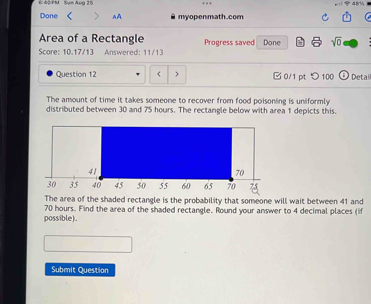 6:40 PM Sun Aug 25 48% 
Done AA myopenmath.com 
Area of a Rectangle Progress saved Done sqrt(0) 
Score: 10.17/13 Answered: 11/13 
Question 12 < 0/1 pt つ 100 ⓘ Detai 
The amount of time it takes someone to recover from food poisoning is uniformly 
distributed between 30 and 75 hours. The rectangle below with area 1 depicts this. 
The area of the shaded rectangle is the probability that someone will wait between 41 and
70 hours. Find the area of the shaded rectangle. Round your answer to 4 decimal places (if 
possible). 
Submit Question