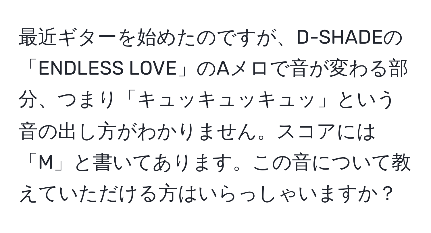 最近ギターを始めたのですが、D-SHADEの「ENDLESS LOVE」のAメロで音が変わる部分、つまり「キュッキュッキュッ」という音の出し方がわかりません。スコアには「M」と書いてあります。この音について教えていただける方はいらっしゃいますか？