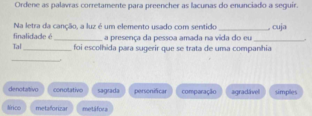 Ordene as palavras corretamente para preencher as lacunas do enunciado a seguir.
Na letra da canção, a luz é um elemento usado com sentido _, cuja
finalidade é _a presença da pessoa amada na vida do eu _..
Tal_ foi escolhida para sugerir que se trata de uma companhia
_
.
denotativo conotativo sagrada personificar comparação agradável simples
lírico metaforizar metáfora