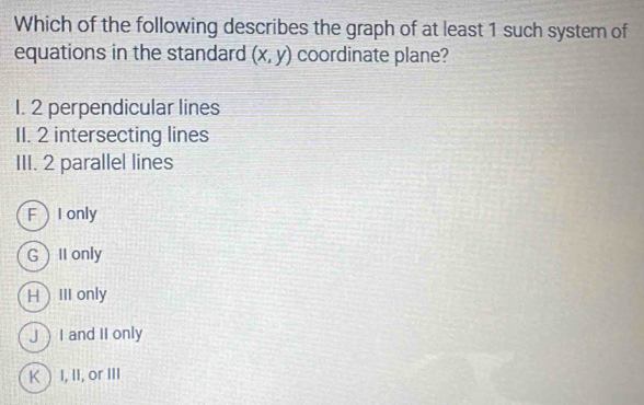 Which of the following describes the graph of at least 1 such system of
equations in the standard (x,y) coordinate plane?
I. 2 perpendicular lines
II. 2 intersecting lines
III. 2 parallel lines
FI only
GII only
HIII only
JI and II only
K  I, II, or III