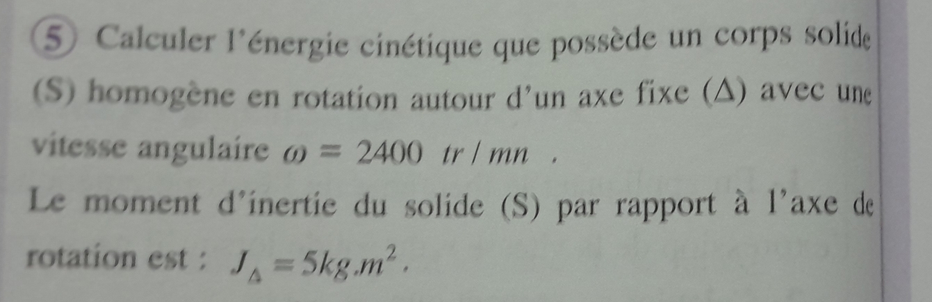 5Calculer l'énergie cinétique que possède un corps solide 
(S) homogène en rotation autour d'un axe fixe (△) avec une 
vitesse angulaire omega =2400tr/mn
Le moment d'inertie du solide (S) par rapport à l'axe de 
rotation est : J_△ =5kg.m^2.