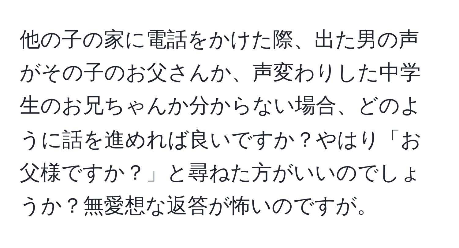 他の子の家に電話をかけた際、出た男の声がその子のお父さんか、声変わりした中学生のお兄ちゃんか分からない場合、どのように話を進めれば良いですか？やはり「お父様ですか？」と尋ねた方がいいのでしょうか？無愛想な返答が怖いのですが。